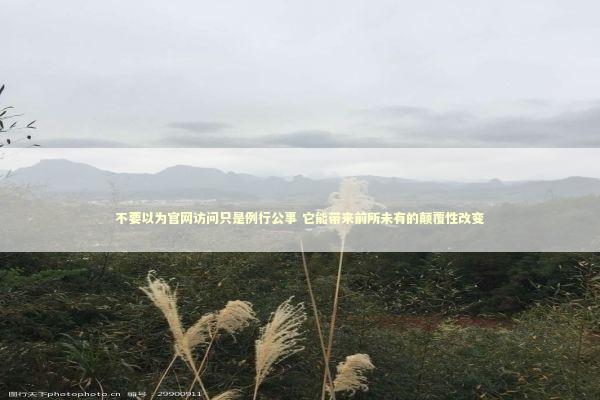 不要以为官网访问只是例行公事 它能带来前所未有的颠覆性改变 不要以为官网访问只是例行公事 它能带来前所未有的颠覆性改变 新闻
