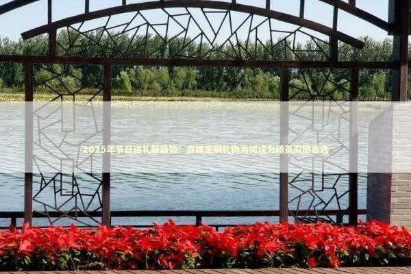 2025年节日送礼新趋势：高端定制礼物为何成为精英阶层首选 时尚用品