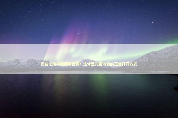 还在让孩子随便刷视频？这才是儿童内容的正确打开方式 娱乐新闻
